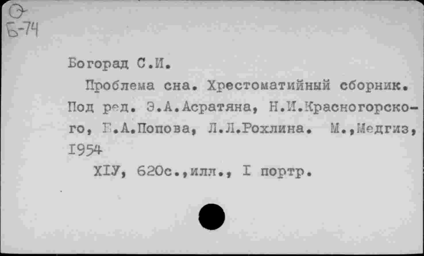 ﻿Богорад С.И.
Проблема сна. Хрестоматийный сборник. Под ред. Э.А.Асратяна, Н.И.Красногорск© го, Е.А.Попова, Л.Л.Рохлина. М.,Медгиз 195*
Х1У, 620с.,илл., I портр.